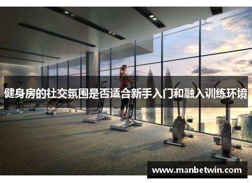 健身房的社交氛围是否适合新手入门和融入训练环境